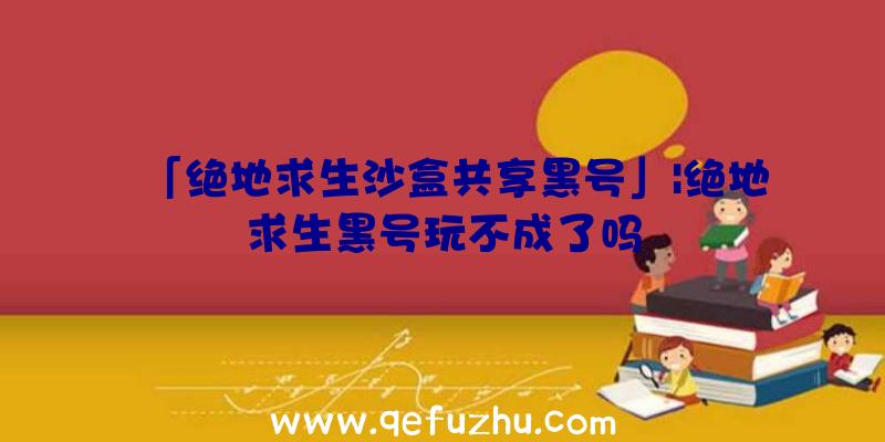 「绝地求生沙盒共享黑号」|绝地求生黑号玩不成了吗